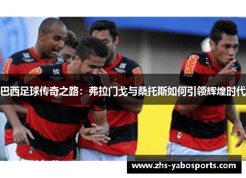 巴西足球传奇之路：弗拉门戈与桑托斯如何引领辉煌时代
