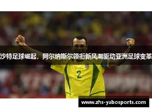 沙特足球崛起，阿尔纳斯尔领衔新风潮驱动亚洲足球变革